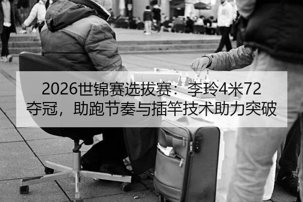 2026世锦赛选拔赛：李玲4米72夺冠，助跑节奏与插竿技术助力突破