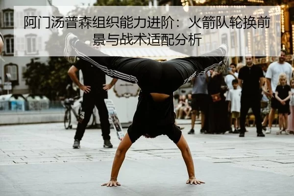 阿门汤普森组织能力进阶：火箭队轮换前景与战术适配分析